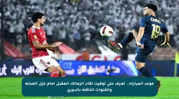 موعد المباراة.. تعرف على توقيت لقاء الزمالك المقبل أمام غزل المحلة والقنوات الناقلة بالدوري